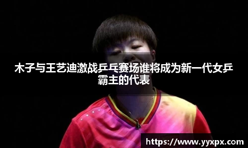 木子与王艺迪激战乒乓赛场谁将成为新一代女乒霸主的代表