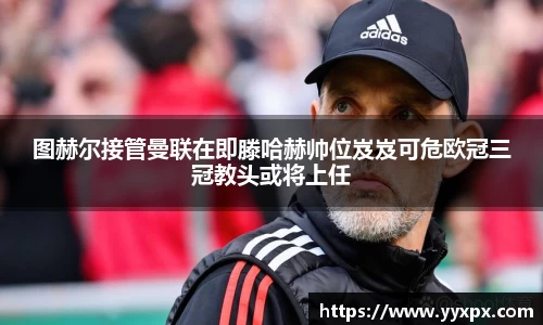 图赫尔接管曼联在即滕哈赫帅位岌岌可危欧冠三冠教头或将上任